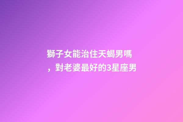 獅子女能治住天蝎男嗎，對老婆最好的3星座男